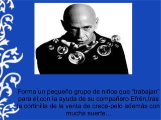Forma un pequeño grupo de niños que “trabajan”
 para él,con la ayuda de su compañero Efrén,tras
la cortinilla de la venta de crece-pelo además con
                    mucha suerte...
 