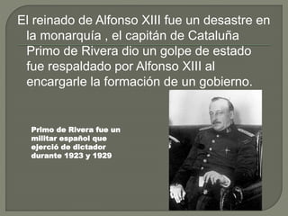 El reinado de Alfonso XIII fue un desastre en
la monarquía , el capitán de Cataluña
Primo de Rivera dio un golpe de estado
fue respaldado por Alfonso XIII al
encargarle la formación de un gobierno.
Primo de Rivera fue un
militar español que
ejerció de dictador
durante 1923 y 1929
 