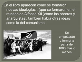 En el libro aparecen como se formaron
nuevas ideologías , (que se formaron en el
reinado de Alfonso XII )como las obreras y
anarquistas , también había otras ideas
como la del comunismo.
Se
empezaran
a formar a
partir de
1886 mas o
menos
 