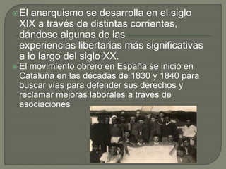 El anarquismo se desarrolla en el siglo
XIX a través de distintas corrientes,
dándose algunas de las
experiencias libertarias más significativas
a lo largo del siglo XX.
 El movimiento obrero en España se inició en
Cataluña en las décadas de 1830 y 1840 para
buscar vías para defender sus derechos y
reclamar mejoras laborales a través de
asociaciones
 