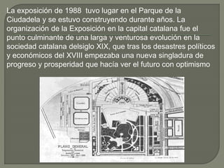 La exposición de 1988 tuvo lugar en el Parque de la
Ciudadela y se estuvo construyendo durante años. La
organización de la Exposición en la capital catalana fue el
punto culminante de una larga y venturosa evolución en la
sociedad catalana delsiglo XIX, que tras los desastres políticos
y económicos del XVIII empezaba una nueva singladura de
progreso y prosperidad que hacía ver el futuro con optimismo
 