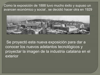 Como la exposición de 1888 tuvo mucho éxito y supuso un
avancen económico y social , se decidió hacer otra en 1929
Se proyectó esta nueva exposición para dar a
conocer los nuevos adelantos tecnológicos y
proyectar la imagen de la industria catalana en el
exterior
 