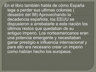 En el libro también habla de cómo España
lega a perder sus ultimas colonias (
desastre del 98) Aprovechando la
decadencia española, los EEUU se
dispusieron a arrebatarle a esta nación los
últimos restos que quedaban de su
antiguo imperio. Los norteamericanos eran
una potencia emergente y necesitaban
ganar prestigio e influencia internacional y
para ello era necesario crear un imperio
como habían hecho los europeos.
 