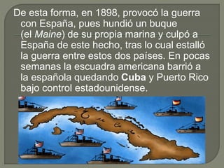 De esta forma, en 1898, provocó la guerra
con España, pues hundió un buque
(el Maine) de su propia marina y culpó a
España de este hecho, tras lo cual estalló
la guerra entre estos dos países. En pocas
semanas la escuadra americana barrió a
la española quedando Cuba y Puerto Rico
bajo control estadounidense.
 