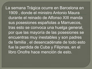 La semana Trágica ocurre en Barcelona en
1909 , donde el ministro Antonio Maura
durante el reinado de Alfonso XIII manda
sus posesiones españolas a Marruecos,
tras esto se convoca una huelga general,
por que las mayoría de las posesiones se
encuentras muy inestables y son padres
de familia , el desencadénate de todo esto
fue la perdida de Cuba y Filipinas, en el
libro Onofre hace mención de esto.
 