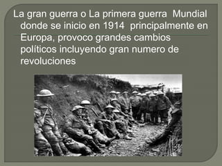 La gran guerra o La primera guerra Mundial
donde se inicio en 1914 principalmente en
Europa, provoco grandes cambios
políticos incluyendo gran numero de
revoluciones
 