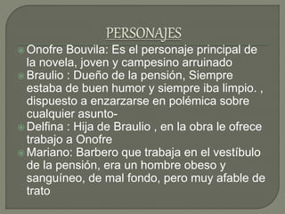  Onofre Bouvila: Es el personaje principal de
la novela, joven y campesino arruinado
 Braulio : Dueño de la pensión, Siempre
estaba de buen humor y siempre iba limpio. ,
dispuesto a enzarzarse en polémica sobre
cualquier asunto-
 Delfina : Hija de Braulio , en la obra le ofrece
trabajo a Onofre
 Mariano: Barbero que trabaja en el vestíbulo
de la pensión, era un hombre obeso y
sanguíneo, de mal fondo, pero muy afable de
trato
 