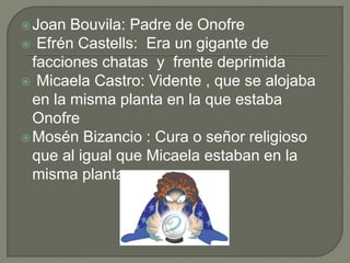 Joan Bouvila: Padre de Onofre
 Efrén Castells: Era un gigante de
facciones chatas y frente deprimida
 Micaela Castro: Vidente , que se alojaba
en la misma planta en la que estaba
Onofre
Mosén Bizancio : Cura o señor religioso
que al igual que Micaela estaban en la
misma planta
 