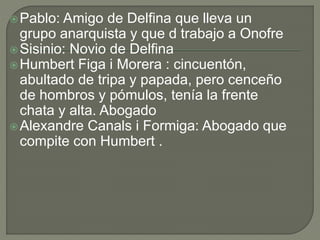 Pablo: Amigo de Delfina que lleva un
grupo anarquista y que d trabajo a Onofre
Sisinio: Novio de Delfina
Humbert Figa i Morera : cincuentón,
abultado de tripa y papada, pero cenceño
de hombros y pómulos, tenía la frente
chata y alta. Abogado
Alexandre Canals i Formiga: Abogado que
compite con Humbert .
 