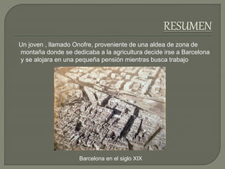 Un joven , llamado Onofre, proveniente de una aldea de zona de
montaña donde se dedicaba a la agricultura decide irse a Barcelona
y se alojara en una pequeña pensión mientras busca trabajo
Barcelona en el siglo XIX
 
