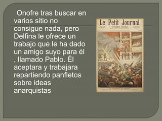 Onofre tras buscar en
varios sitio no
consigue nada, pero
Delfina le ofrece un
trabajo que le ha dado
un amigo suyo para él
, llamado Pablo. Él
aceptara y trabajara
repartiendo panfletos
sobre ideas
anarquistas
 