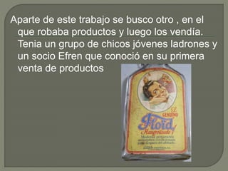 Aparte de este trabajo se busco otro , en el
que robaba productos y luego los vendía.
Tenia un grupo de chicos jóvenes ladrones y
un socio Efren que conoció en su primera
venta de productos
 