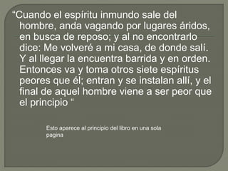 “Cuando el espíritu inmundo sale del
hombre, anda vagando por lugares áridos,
en busca de reposo; y al no encontrarlo
dice: Me volveré a mi casa, de donde salí.
Y al llegar la encuentra barrida y en orden.
Entonces va y toma otros siete espíritus
peores que él; entran y se instalan allí, y el
final de aquel hombre viene a ser peor que
el principio “
Esto aparece al principio del libro en una sola
pagina
 
