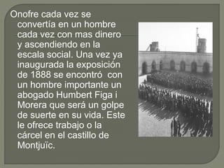 Onofre cada vez se
convertía en un hombre
cada vez con mas dinero
y ascendiendo en la
escala social. Una vez ya
inaugurada la exposición
de 1888 se encontró con
un hombre importante un
abogado Humbert Figa i
Morera que será un golpe
de suerte en su vida. Este
le ofrece trabajo o la
cárcel en el castillo de
Montjuïc.
 