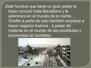 Este hombre que tiene un gran poder le
hace conocer toda Barcelona y le
adentrara en el mundo de la noche…
Onofre a parte de esto también empieza a
hacer negocio buenos , a pesar de
meterse en el mundo de las prostitutas y
proxenetas en burdeles.
 
