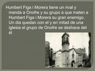 Humbert Figa i Morera tiene un rival y
manda a Onofre y su grupo a que maten a
Humbert Figa i Morera su gran enemigo.
Un dia quedan con el y en mitad de una
iglesia el grupo de Onofre se deshace del
él
 