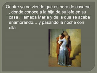 Onofre ya va viendo que es hora de casarse
, donde conoce a la hija de su jefe en su
casa , llamada María y de la que se acaba
enamorando… y pasando la noche con
ella
 