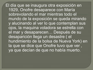 El día que se inaugura otra exposición en
1929, Onofre desaparece con María
sobrevolando el mar mientras todo el
mundo de la exposición se queda mirando
y alucinando al ver lo que contemplan sus
ojos, la maquina voladora se estrella con
el mar y desaparecen… Después de su
desaparición llega un desastre ( el
hundimiento de la bolsa de Nueva York) en
la que se dice que Onofre tuvo que ver ,
ya que decían de que no había muerto.
 