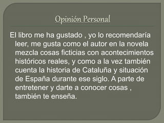 El libro me ha gustado , yo lo recomendaría
leer, me gusta como el autor en la novela
mezcla cosas ficticias con acontecimientos
históricos reales, y como a la vez también
cuenta la historia de Cataluña y situación
de España durante ese siglo. A parte de
entretener y darte a conocer cosas ,
también te enseña.
 