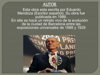 Esta obra esta escrita por Eduardo
Mendoza (Escritor español). Su obra fue
publicada en 1986.
En ella se hace un retrato vivo de la evolución
de la ciudad de Barcelona entre las
exposiciones universales de 1888 y 1929
AUTOR
 