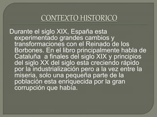 Durante el siglo XIX, España esta
experimentado grandes cambios y
transformaciones con el Reinado de los
Borbones. En el libro principalmente habla de
Cataluña a finales del siglo XIX y principios
del siglo XX del siglo esta creciendo rápido
por la industrialización pero a la vez entre la
miseria, solo una pequeña parte de la
población esta enriquecida por la gran
corrupción que había.
 