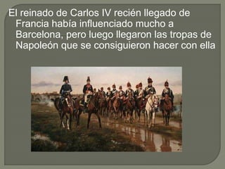 El reinado de Carlos IV recién llegado de
Francia había influenciado mucho a
Barcelona, pero luego llegaron las tropas de
Napoleón que se consiguieron hacer con ella
 