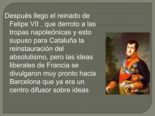 Después llego el reinado de
Felipe VII , que derroto a las
tropas napoleónicas y esto
supuso para Cataluña la
reinstauración del
absolutismo, pero las ideas
liberales de Francia se
divulgaron muy pronto hacia
Barcelona que ya era un
centro difusor sobre ideas
 