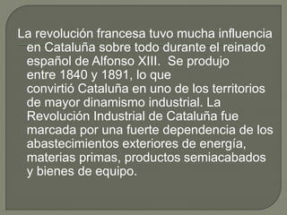 La revolución francesa tuvo mucha influencia
en Cataluña sobre todo durante el reinado
español de Alfonso XIII. Se produjo
entre 1840 y 1891, lo que
convirtió Cataluña en uno de los territorios
de mayor dinamismo industrial. La
Revolución Industrial de Cataluña fue
marcada por una fuerte dependencia de los
abastecimientos exteriores de energía,
materias primas, productos semiacabados
y bienes de equipo.
 