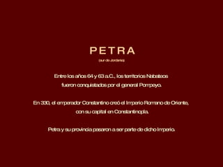 P E T R A (sur de Jordania) Entre los años 64 y 63 a.C., los territorios Nabateos  fueron conquistados por el general Pompeyo.  En 330, el emperador Constantino creó el Imperio Romano de Oriente,  con su capital en Constantinopla. Petra y su provincia pasaron a ser parte de dicho Imperio. 