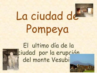 La ciudad de
  Pompeya
  El ultimo día de la
ciudad por la erupción
  del monte Vesubio.
 