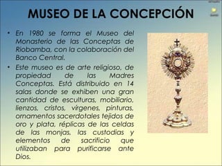 MUSEO DE LA CONCEPCIÓN
• En 1980 se forma el Museo del
Monasterio de las Conceptas de
Riobamba, con la colaboración del
Banco Central.
• Este museo es de arte religioso, de
propiedad de las Madres
Conceptas. Está distribuido en 14
salas donde se exhiben una gran
cantidad de esculturas, mobiliario,
lienzos, cristos, vírgenes, pinturas,
ornamentos sacerdotales tejidos de
oro y plata, réplicas de las celdas
de las monjas, las custodias y
elementos de sacrificio que
utilizaban para purificarse ante
Dios.
 