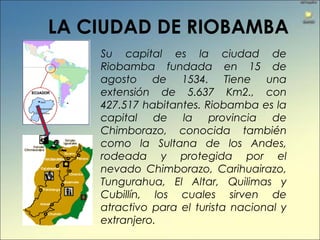 Su capital es la ciudad de
Riobamba fundada en 15 de
agosto de 1534. Tiene una
extensión de 5.637 Km2., con
427.517 habitantes. Riobamba es la
capital de la provincia de
Chimborazo, conocida también
como la Sultana de los Andes,
rodeada y protegida por el
nevado Chimborazo, Carihuairazo,
Tungurahua, El Altar, Quilimas y
Cubillín, los cuales sirven de
atractivo para el turista nacional y
extranjero.
LA CIUDAD DE RIOBAMBA
 