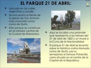 EL PARQUE 21 DE ABRIL:
 Ubicado en las calles
Argentinos y Lavalle.
 Se encuentra al frente de
la Iglesia de San Antonio
más conocida como
Loma de Quito.
 Este parque se constituye
en el mirador central de
la Ciudad de Riobamba.
 Aquí se localiza una pirámide
que representa a los héroes del
21 de abril de 1822 y un mural a
la Cuna de la Nacionalidad.
 El parque 21 de Abril se levanta
sobre la histórica colina llamada
Loma de Quito, por su
semejanza al famoso Panecillo,
cerro situado en el centro de la
Capital de la República.
-
-
 
