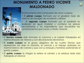 MONUMENTO A PEDRO VICENTE
MALDONADO
El monumento esta compuesto de cinco cuerpos:
• El primer cuerpo formado por el graderío todo de
mármol de bardiglio de excelente calidad.
• El segundo cuerpo formado por el pedestal es
realizado en igual material y contiene las placas
recordatorias y los bajorrelieves que recuerdan los
nombramientos que hacen a Pedro Vicente.
• El tercero cuerpo este formado la columna y el capitel trabajados en
mármol Rosado de Verona y con decoraciones de bronce.
• El cuarto cuerpo es el grupo alegórico de los cuatro Genios que
representan las artes la industria, la ciencia y el trabajo realizado en
mármol blanco de Carrara y que con su empuje y hombros sosteniendo el
quinto cuerpo.
• El quinto cuerpo lo íntegra la esfera el cóndor y la estatua todo esto
trabajado en bronce
 