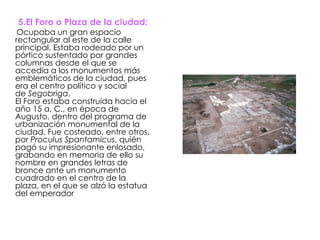5.El Foro o Plaza de la ciudad: Ocupaba un gran espacio rectangular al este de la calle principal. Estaba rodeado por un pórtico sustentado por grandes columnas desde el que se accedía a los monumentos más emblemáticos de la ciudad, pues era el centro político y social de  Segobriga . El Foro estaba construida hacia el año 15 a. C., en época de Augusto, dentro del programa de urbanización monumental de la ciudad. Fue costeado, entre otros, por  Proculus Spantamicus , quién pagó su impresionante enlosado, grabando en memoria de ello su nombre en grandes letras de bronce ante un monumento cuadrado en el centro de la plaza, en el que se alzó la estatua del emperador  