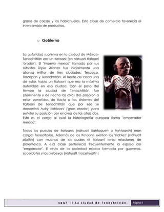 sbgfS
S B G F | | L a c i u d a d d e T e n o c h t i t l á n .
F
Página 4
grano de cacao y las habichuelas. Esta clase de comercio favorecía el
intercambio de productos.
o Gobierno
La autoridad suprema en la ciudad de México-
Tenochtitlán era un tlatoani (en náhuatl tlatoani
'orador'). El "imperio mexica" llamado por sus
súbditos Triple Alianza fue inicialmente una
alianza militar de tres ciudades: Texcoco,
Tlacopan y Tenochtitlán. Al frente de cada una
de estas había un tlatoani que era la máxima
autoridad en esa ciudad. Con el paso del
tiempo la ciudad de Tenochtitlán fue
prominente y de hecho las otras dos pasaron a
estar sometidas de facto a las órdenes del
tlatoani de Tenochtitlán que por eso se
denominó huēy tlahtoani ('gran orador') para
señalar su posición por encima de los otros dos.
Este es el cargo al cual la historiografía europea llama "emperador
mexica".
Todos los puestos de tlatoanis (náhuatl tlahtoqueh o tlahtoanih) eran
cargos hereditarios. Además de los tlatoanis existían los "nobles" (náhuatl
pīpiltin) con muchos de los cuales el tlatoani tenía relaciones de
parentesco. A esa clase pertenecía frecuentemente la esposa del
"emperador". El resto de la sociedad estaba formada por guerreros,
sacerdotes y los plebeyos (náhuatl macehualtin)
 