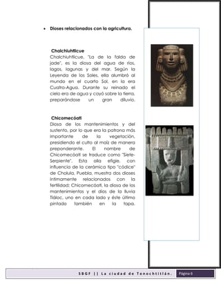 sbgfS
S B G F | | L a c i u d a d d e T e n o c h t i t l á n .
F
Página 6
 Dioses relacionados con la agricultura.
Chalchiuhtlicue
Chalchiuhtlicue, "La de la falda de
jade", es la diosa del agua de ríos,
lagos, lagunas y del mar. Según la
Leyenda de los Soles, ella alumbró al
mundo en el cuarto Sol, en la era
Cuatro-Agua. Durante su reinado el
cielo era de agua y cayó sobre la tierra,
preparándose un gran diluvio.
Chicomecóatl
Diosa de los mantenimientos y del
sustento, por lo que era la patrona más
importante de la vegetación,
presidiendo el culto al maíz de manera
preponderante. El nombre de
Chicomecóatl se traduce como "Siete-
Serpiente". Esta olla efigie, con
influencia de la cerámica tipo "códice"
de Cholula, Puebla, muestra dos dioses
íntimamente relacionados con la
fertilidad; Chicomecóatl, la diosa de los
mantenimientos y el dios de la lluvia
Tláloc, uno en cada lado y éste último
pintado también en la tapa.
 