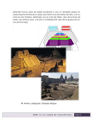 sbgfS
S B G F | | L a c i u d a d d e T e n o c h t i t l á n .
F
Página 8
pirámide trunca, pero de doble escalinata y con un templete anexo en
cada esquina frontal de su base, que tenía unos 60 metros de alto, y en su
cima los dos templos, dedicado uno al culto de Tláloc, dios de la lluvia (al
norte, con pintura azul), y el otro a Huitzilopochtli, dios de la guerra (al sur,
con pintura roja)
.
 Antes y después. Templo Mayor.
 