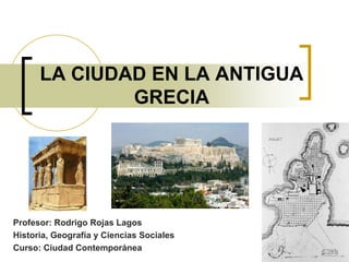 LA CIUDAD EN LA ANTIGUA GRECIA Profesor: Rodrigo Rojas Lagos Historia, Geografía y Ciencias Sociales Curso: Ciudad Contemporánea 
