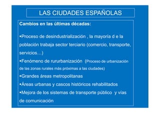 LAS CIUDADES ESPAÑOLAS
Cambios en las últimas décadas:
Proceso de desindustrialización , la mayoría d e la
población trabaja sector terciario (comercio, transporte,
servicios…)
Fenómeno de rururbanización (Proceso de urbanización
de las zonas rurales más próximas a las ciudades)

Grandes áreas metropolitanas
Áreas urbanas y cascos históricos rehabilitados
Mejora de los sistemas de transporte público y vías
de comunicación

 