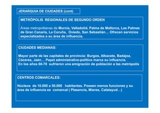 JERARQUIA DE CIUDADES (cont)
METRÓPOLIS REGIONALES DE SEGUNDO ORDEN
Áreas metropolitanas de Murcia, Valladolid, Palma de Mallorca, Las Palmas
de Gran Canaria, La Coruña, Oviedo, San Sebastián… Ofrecen servicios
especializados a su área de influencia.
CIUDADES MEDIANAS:
Mayor parte de las capitales de provincia: Burgos, Albacete, Badajoz,
Cáceres, Jaén… Papel administrativo-político marca su influencia.
En los años 60-70 sufrieron una emigración de población a las metrópolis

CENTROS COMARCALES:
Núcleos de 10.000 a 50.000 habitantes. Poseen menos funciones y su
área de influencia es comarcal ( Plasencia, Mieres, Calatayud…)

 