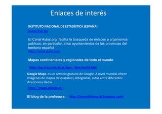Enlaces de interés
INSTITUTO NACIONAL DE ESTADÍSTICA (ESPAÑA)

www.ine.es
El Canal Aytos.org facilita la búsqueda de enlaces a organismos
públicos, en particular, a los ayuntamientos de las provincias del
territorio español
http://www.aytos.org/
Mapas continentales y regionales de todo el mundo
http://go.hrw.com/atlas/span_htm/world.htm
Google Maps es un servicio gratuito de Google. A nivel mundial ofrece
imágenes de mapas desplazables, fotografías, rutas entre diferentes
direcciones dadas…
https://maps.google.es/
El blog de la profesora:

http://tesambitosocial.blogspot.com/

 