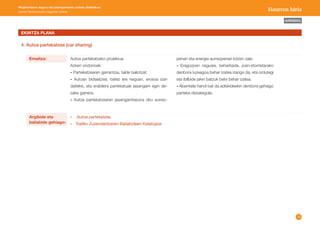28 
AURKIBIDEA 
Mugikortasun seguru eta jasangarriaren unitate didaktikoa: 
Lehen Hezkuntzako bigarren zikloa Haurren hiria 
EKINTZA PLANA 
4. Autoa partekatzea (car sharing) 
Argibide eta 
baliabide gehiago: 
Emaitza: Autoa partekatzeko proiektua. 
Azken ondorioak: 
- Partekatzearen garrantzia, talde baliotzat. 
- Autoan bidaiatzea, batez ere neguan, erosoa izan 
daiteke, eta erabilera partekatuak jasangarri egin de-zake 
gainera. 
- Autoa partekatzearen jasangarritasuna diru aurrez- 
- Autoa partekatzea. 
- Trafiko Zuzendaritzaren Baliabideen Katalogoa. 
penari eta energia aurrezpenari lotzen zaie. 
- Eragozpen nagusia, beharbada, joan-etorrietarako 
denbora luzeagoa behar izatea izango da, eta ordutegi 
eta ibilbide jakin batzuk bete behar izatea. 
- Abantaila handi bat da adiskideekin denbora gehiago 
parteka dezakegula. 
 