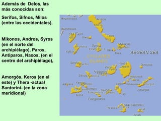 Además de Delos, las
más conocidas son:
Serifos, Sifnos, Milos
(entre las occidentales),


Mikonos, Andros, Syros
(en el norte del
archipiélago), Paros,
Antiparos, Naxos, (en el
centro del archipiélago),


Amorgós, Keros (en el
este) y Thera -actual
Santorini- (en la zona
meridional)
 