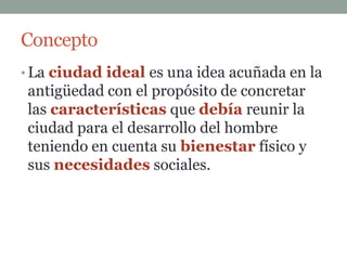 Concepto
• La ciudad ideal es una idea acuñada en la
antigüedad con el propósito de concretar
las características que debía reunir la
ciudad para el desarrollo del hombre
teniendo en cuenta su bienestar físico y
sus necesidades sociales.
 