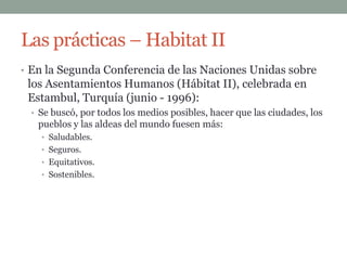 Las prácticas – Habitat II
• En la Segunda Conferencia de las Naciones Unidas sobre
 los Asentamientos Humanos (Hábitat II), celebrada en
 Estambul, Turquía (junio - 1996):
 • Se buscó, por todos los medios posibles, hacer que las ciudades, los
   pueblos y las aldeas del mundo fuesen más:
   • Saludables.
   • Seguros.
   • Equitativos.
   • Sostenibles.
 