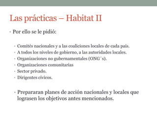 Las prácticas – Habitat II
• Por ello se le pidió:


  • Comités nacionales y a las coaliciones locales de cada país.
  • A todos los niveles de gobierno, a las autoridades locales.
  • Organizaciones no gubernamentales (ONG´s).
  • Organizaciones comunitarias
  • Sector privado.
  • Dirigentes cívicos.



  • Prepararan planes de acción nacionales y locales que
   lograsen los objetivos antes mencionados.
 