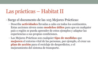 Las prácticas – Habitat II
• Surge el documento de las 105 Mejores Prácticas:
   • Describe actividades llevadas a cabo en todos los continentes.
     Estas acciones sirven como modelos útiles para que en cualquier
     país o región se pueda aprender de estos ejemplos y adaptar las
     experiencias a sus propias condiciones.
   • Las Mejores Prácticas son cualquier tipo de medidas que
     mejoren el entorno vital de las personas, por ejemplo, el crear un
     plan de acción para el reciclaje de desperdicios, o el
     mejoramiento del sistema de transporte.
 