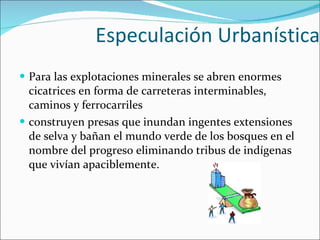 Especulación Urbanística Para las explotaciones minerales se abren enormes cicatrices en forma de carreteras interminables, caminos y ferrocarriles construyen presas que inundan ingentes extensiones de selva y bañan el mundo verde de los bosques en el nombre del progreso eliminando tribus de indígenas que vivían apaciblemente. 