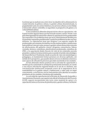 Los temas que se analizan son, entre otros: los desafíos de la urbanización, la
ciudad eficiente, la pobreza urbana, la gestión urbana descentralizada, la
propiedad del suelo, los centros históricos, los servicios urbanos, la movilidad,
el desarrollo urbano sostenible, la seguridad, la perspectiva de género y la
vulnerabilidad urbana.
Como enseñanzas obtenidas después de tres años en capacitación, vale
la pena resaltar algunas líneas que han trazado nuestro camino. Frente a una
gran heterogeneidad de situaciones urbanas la capacitación de los profesionales
que responden a los problemas tiene que ser lo suficientemente flexible para
no presentar respuestas preelaboradas cuando los problemas locales son muy
distintos. La capacitación tiene que dirigirse a un espectro amplio de
profesionales, provenientes de distintos niveles institucionales e instituciones
tanto públicas como privadas, porque la gestión urbana democrática necesita
de interlocutores del gobierno central, dirigentes comunitarios, líderes
vecinales, técnicos, consultores, planificadores profesionales, miembros de
ONG, y la capacitación desde el punto de vista de los contenidos necesita
presentar y analizar los temas teóricos para no perder el sentido más estratégico
del desarrollo local. Finalmente, desde un punto de vista más metodológico y
pedagógico, es fundamental formar personas con diversas aptitudes, con
sentido de la perspectiva, que puedan desenvolverse en distintos entornos y
sean capaces de articular los procesos que están ocurriendo en las ciudades.
Se han detectado efectos positivos de la actividad de capacitación a
medida que ha aumentado la cantidad de profesionales formados, en cuanto
a una mayor articulación regional basada en la red de ex alumnos, una
concientización institucional incipiente acerca de la importancia de la
sostenibilidad en la gestión urbana y habitacional, y sobre todo un mejor
conocimiento, a nivel técnico, de los instrumentos para abordar los asuntos
prioritarios de las ciudades y territorios del continente.
La actividad de capacitación de la División de Desarrollo Sostenible y
Asentamientos Humanos, que seguirá más allá de la finalización del Proyecto
GUDS, seguirá incorporando este texto como material de apoyo a la
capacitación futura en los temas de planificación y gestión urbana y territorial.

10

 